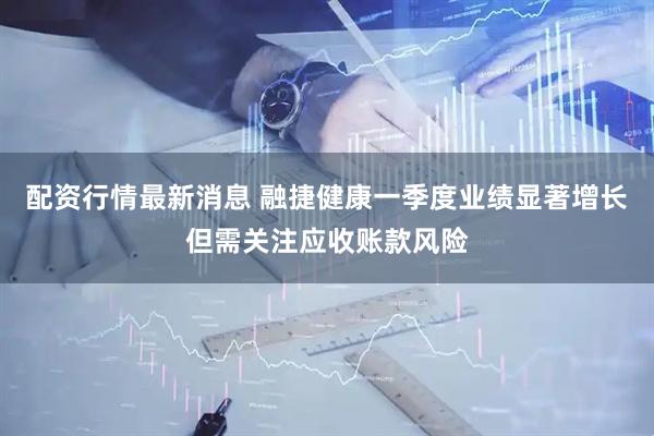 配资行情最新消息 融捷健康一季度业绩显著增长但需关注应收账款风险