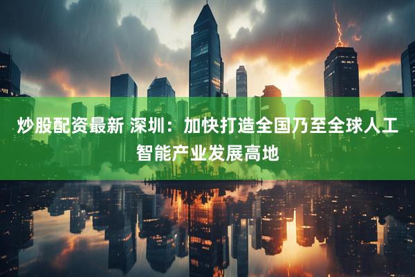 炒股配资最新 深圳：加快打造全国乃至全球人工智能产业发展高地