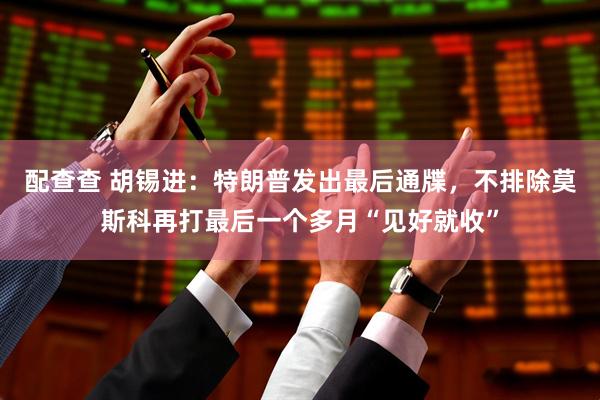 配查查 胡锡进：特朗普发出最后通牒，不排除莫斯科再打最后一个多月“见好就收”