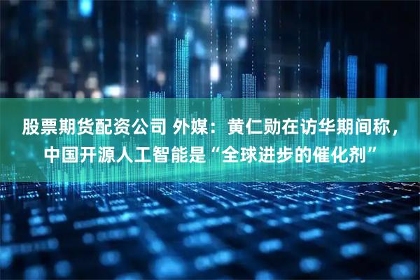 股票期货配资公司 外媒：黄仁勋在访华期间称，中国开源人工智能是“全球进步的催化剂”