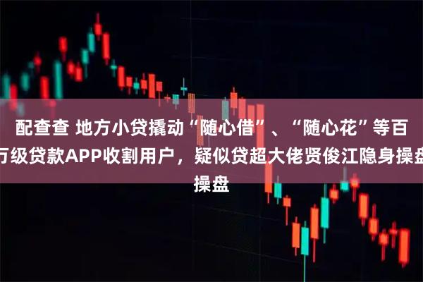 配查查 地方小贷撬动“随心借”、“随心花”等百万级贷款APP收割用户，疑似贷超大佬贤俊江隐身操盘