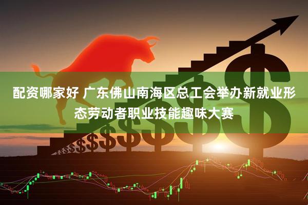 配资哪家好 广东佛山南海区总工会举办新就业形态劳动者职业技能趣味大赛