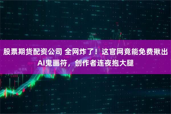 股票期货配资公司 全网炸了！这官网竟能免费揪出AI鬼画符，创作者连夜抱大腿