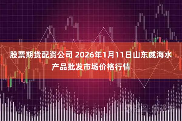 股票期货配资公司 2026年1月11日山东威海水产品批发市场价格行情