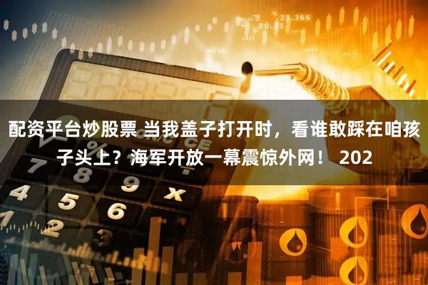 配资平台炒股票 当我盖子打开时，看谁敢踩在咱孩子头上？海军开放一幕震惊外网！ 202