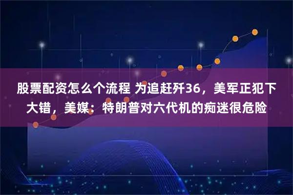股票配资怎么个流程 为追赶歼36，美军正犯下大错，美媒：特朗普对六代机的痴迷很危险