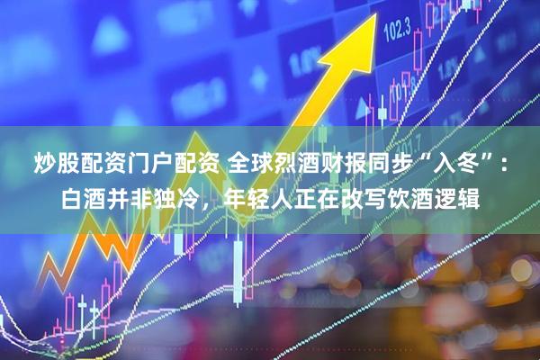 炒股配资门户配资 全球烈酒财报同步“入冬”：白酒并非独冷，年轻人正在改写饮酒逻辑