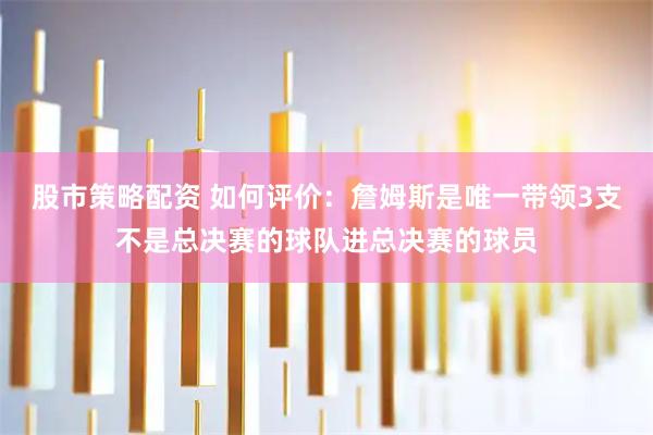 股市策略配资 如何评价：詹姆斯是唯一带领3支不是总决赛的球队进总决赛的球员