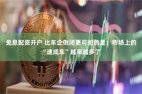 免息配资开户 比车企倒闭更可怕的是：市场上的“速成车”越来越多了