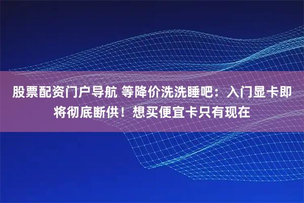 股票配资门户导航 等降价洗洗睡吧：入门显卡即将彻底断供！想买便宜卡只有现在