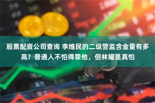 股票配资公司查询 李维民的二级警监含金量有多高？普通人不怕得罪他，但林耀是真怕