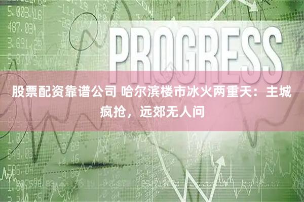 股票配资靠谱公司 哈尔滨楼市冰火两重天：主城疯抢，远郊无人问